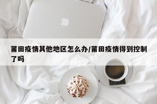 莆田疫情其他地区怎么办/莆田疫情得到控制了吗