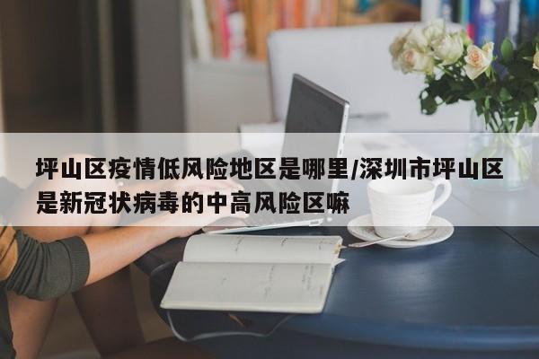 坪山区疫情低风险地区是哪里/深圳市坪山区是新冠状病毒的中高风险区嘛