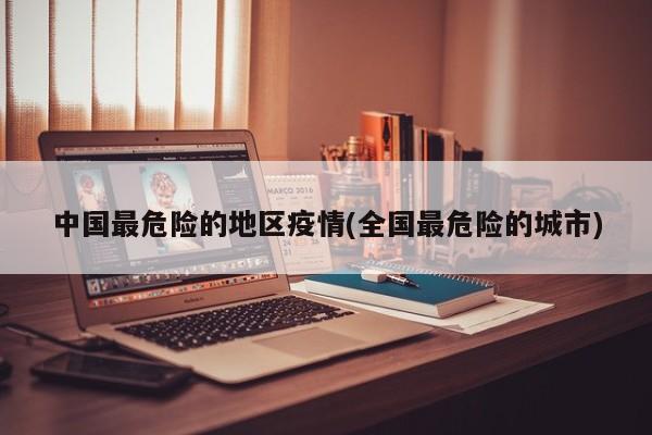 中国最危险的地区疫情(全国最危险的城市)