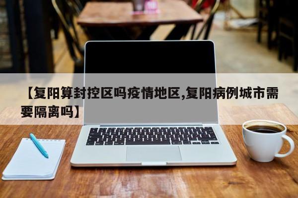 【复阳算封控区吗疫情地区,复阳病例城市需要隔离吗】