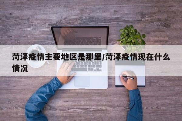 菏泽疫情主要地区是那里/菏泽疫情现在什么情况