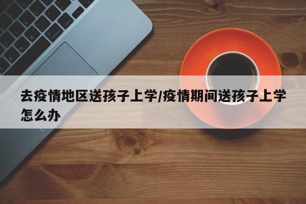 去疫情地区送孩子上学/疫情期间送孩子上学怎么办