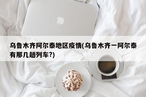 乌鲁木齐阿尔泰地区疫情(乌鲁木齐一阿尔泰有那几趟列车?)