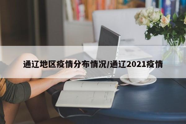 通辽地区疫情分布情况/通辽2021疫情