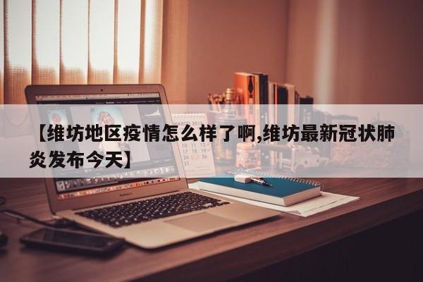 【维坊地区疫情怎么样了啊,维坊最新冠状肺炎发布今天】