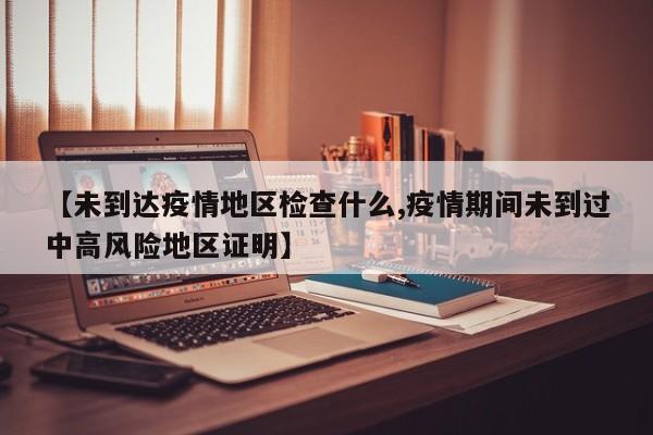 【未到达疫情地区检查什么,疫情期间未到过中高风险地区证明】